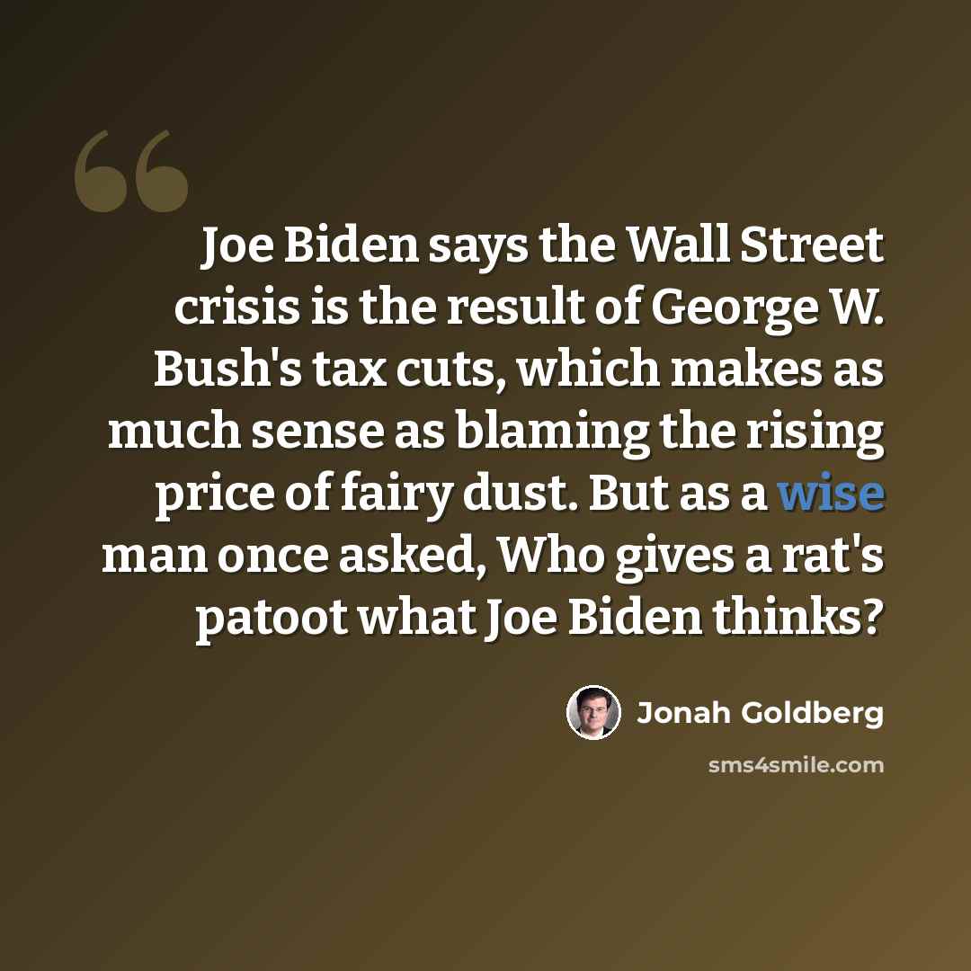 “Joe Biden says the Wall Street crisis is the result of George W. Bush's tax cuts, which makes as much sense as blaming the rising price of fairy dust. But as a wise man once asked, Who gives a rat's patoot what Joe Biden thinks?” quote by Jonah Goldberg