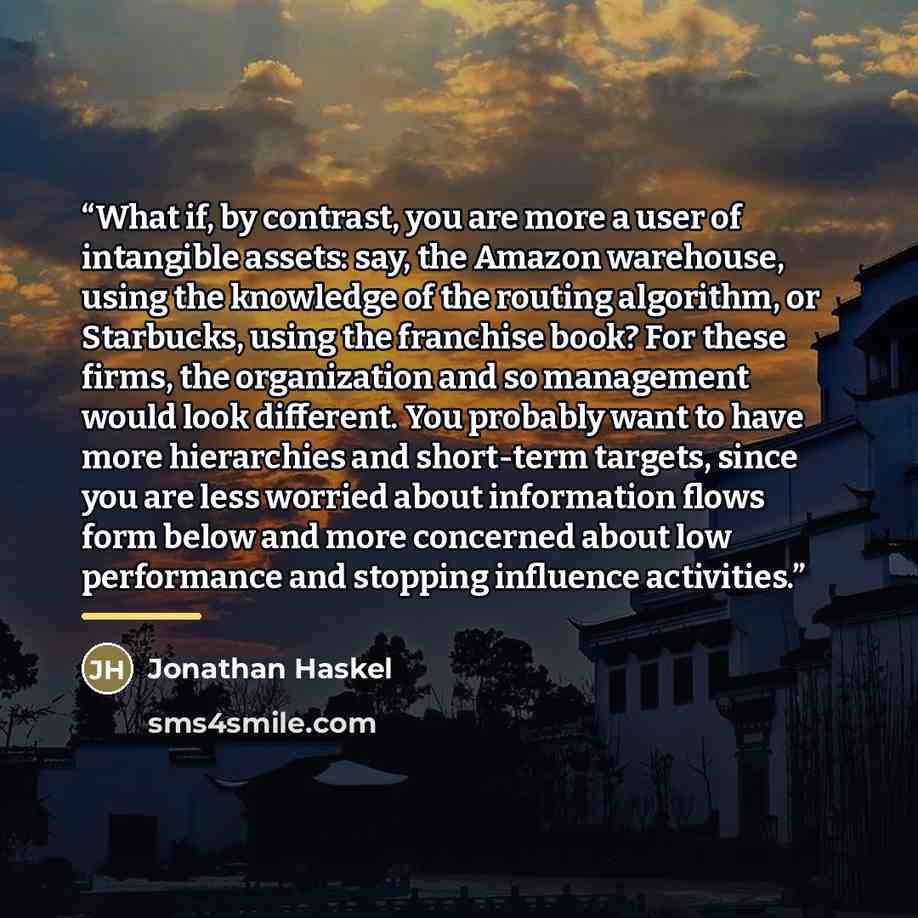 “What if, by contrast, you are more a user of intangible assets: say, the Amazon warehouse, using the knowledge of the routing algorithm, or Starbucks, using the franchise book? For these firms, the organization and so management would look different. You probably want to have more hierarchies and…” quote by Jonathan Haskel