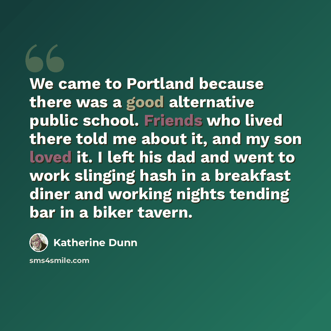 “We came to Portland because there was a good alternative public school. Friends who lived there told me about it, and my son loved it. I left his dad and went to work slinging hash in a breakfast diner and working nights tending bar in a biker tavern.” quote by Katherine Dunn