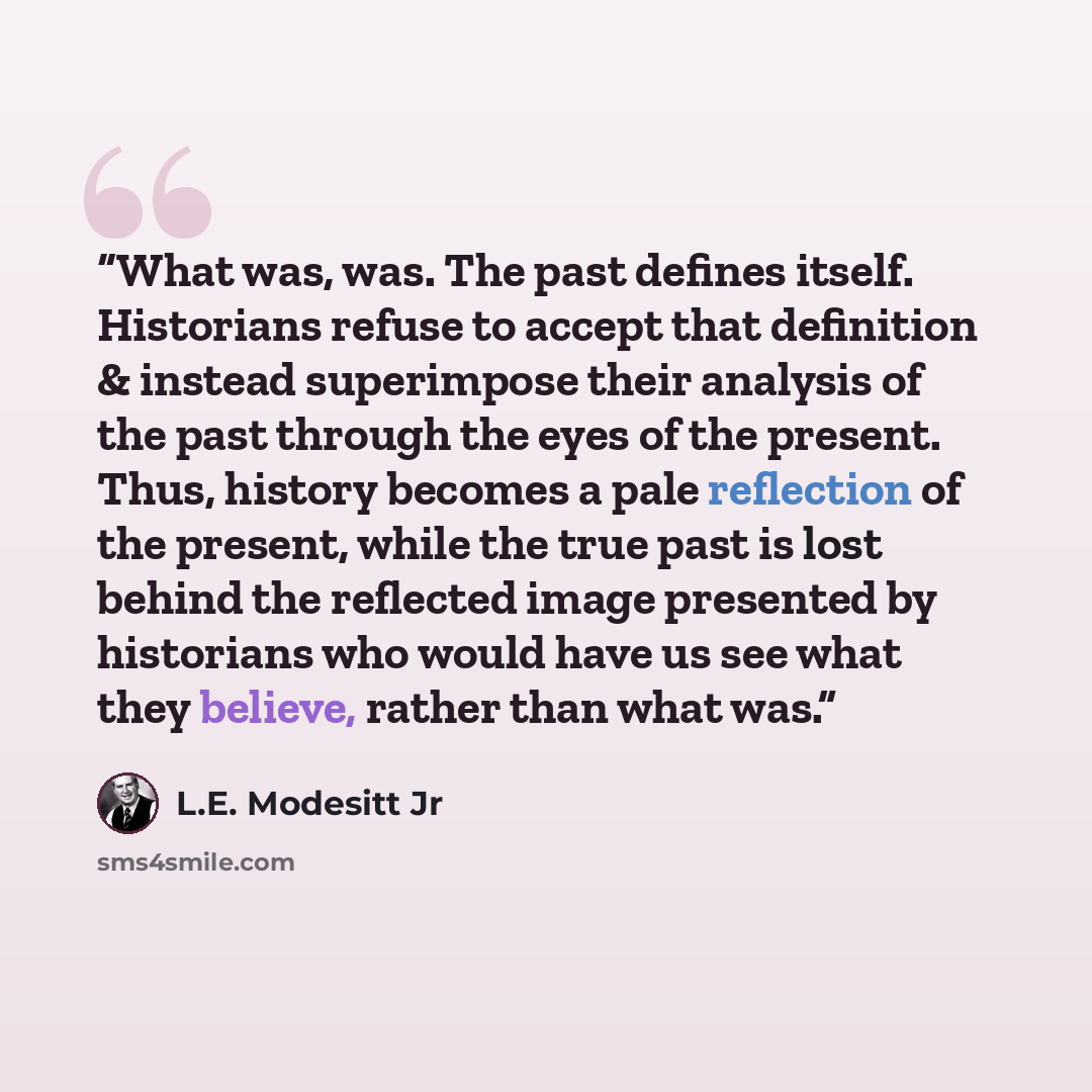 “What was, was. The past defines itself. Historians refuse to accept that definition & instead superimpose their analysis of the past through the eyes of the present. Thus, history becomes a pale reflection of the present, while the true past is lost behind the reflected image presented by…” quote by L.E. Modesitt Jr