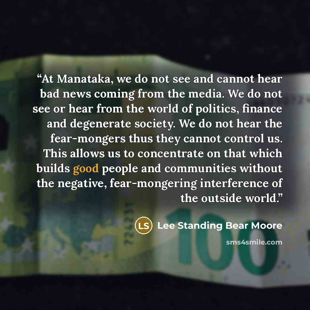 “At Manataka, we do not see and cannot hear bad news coming from the media. We do not see or hear from the world of politics, finance and degenerate society. We do not hear the fear-mongers thus they cannot control us. This allows us to concentrate on that which builds good people and communities…” quote by Lee Standing Bear Moore