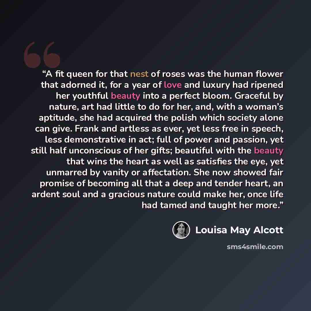 “A fit queen for that nest of roses was the human flower that adorned it, for a year of love and luxury had ripened her youthful beauty into a perfect bloom. Graceful by nature, art had little to do for her, and, with a woman’s aptitude, she had acquired the polish which society alone can give…” quote by Louisa May Alcott