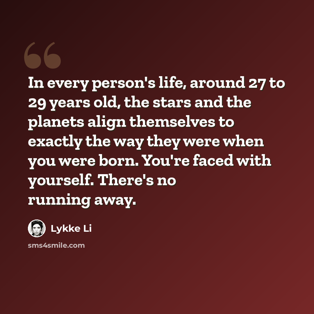 “In every person's life, around 27 to 29 years old, the stars and the planets align themselves to exactly the way they were when you were born. You're faced with yourself. There's no running away.” quote by Lykke Li