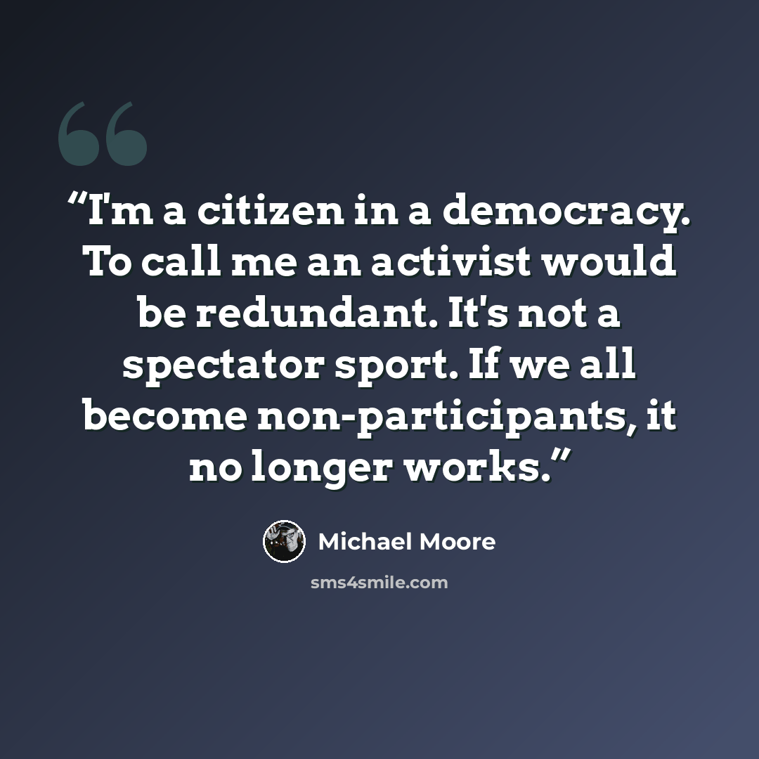 “I'm a citizen in a democracy. To call me an activist would be redundant. It's not a spectator sport. If we all become non-participants, it no longer works.” quote by Michael Moore