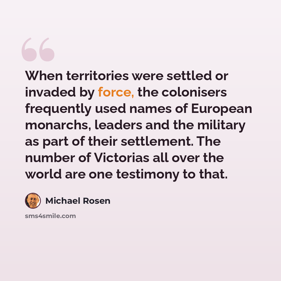“When territories were settled or invaded by force, the colonisers frequently used names of European monarchs, leaders and the military as part of their settlement. The number of Victorias all over the world are one testimony to that.” quote by Michael Rosen