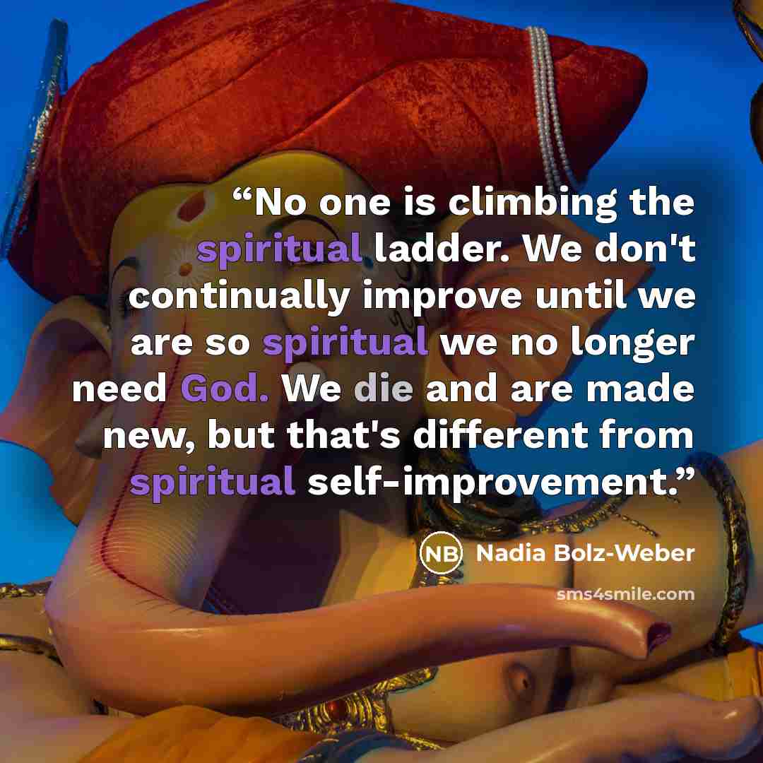 “No one is climbing the spiritual ladder. We don't continually improve until we are so spiritual we no longer need God. We die and are made new, but that's different from spiritual self-improvement.” quote by Nadia Bolz-Weber