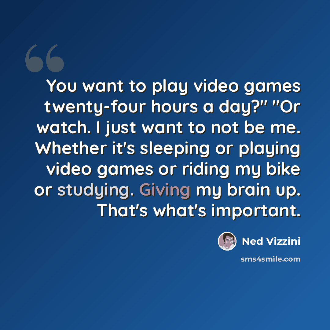 “You want to play video games twenty-four hours a day?" "Or watch. I just want to not be me. Whether it's sleeping or playing video games or riding my bike or studying. Giving my brain up. That's what's important.” quote by Ned Vizzini