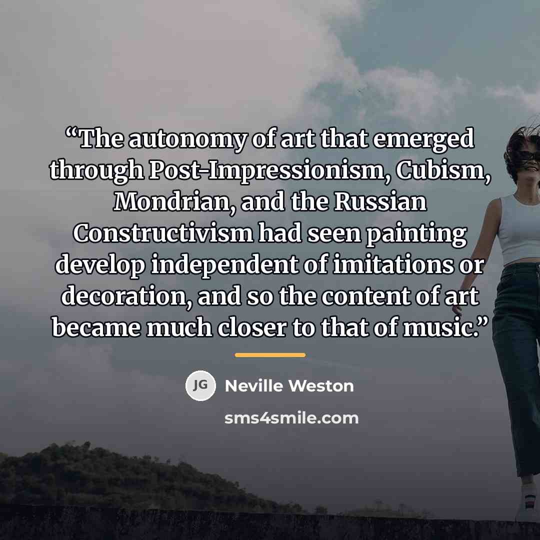 “The autonomy of art that emerged through Post-Impressionism, Cubism, Mondrian, and the Russian Constructivism had seen painting develop independent of imitations or decoration, and so the content of art became much closer to that of music.” quote by Neville Weston