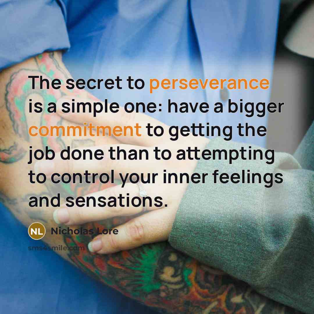 “The secret to perseverance is a simple one: have a bigger commitment to getting the job done than to attempting to control your inner feelings and sensations.” quote by Nicholas Lore