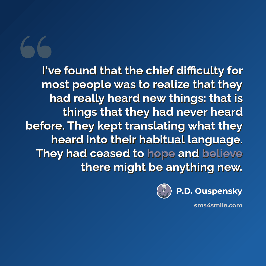 “I've found that the chief difficulty for most people was to realize that they had really heard new things: that is things that they had never heard before. They kept translating what they heard into their habitual language. They had ceased to hope and believe there might be anything new.” quote by P.D. Ouspensky