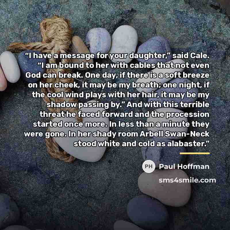 “I have a message for your daughter,” said Cale. “I am bound to her with cables that not even God can break. One day, if there is a soft breeze on her cheek, it may be my breath; one night, if the cool wind plays with her hair, it may be my shadow passing by.” And with this terrible threat he faced…” quote by Paul Hoffman