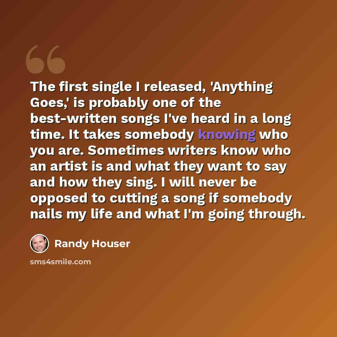 “The first single I released, 'Anything Goes,' is probably one of the best-written songs I've heard in a long time. It takes somebody knowing who you are. Sometimes writers know who an artist is and what they want to say and how they sing. I will never be opposed to cutting a song if somebody nails…” quote by Randy Houser
