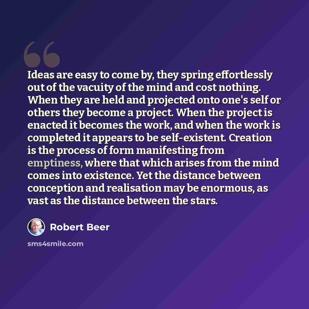 “Ideas are easy to come by, they spring effortlessly out of the vacuity of the mind and cost nothing. When they are held and projected onto one's self or others they become a project. When the project is enacted it becomes the work, and when the work is completed it appears to be self-existent…” quote by Robert Beer