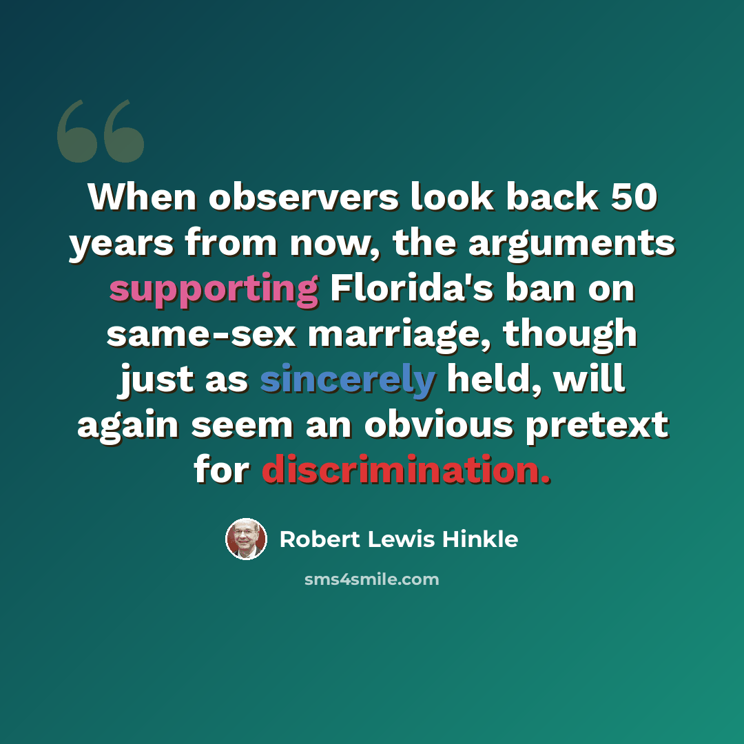“When observers look back 50 years from now, the arguments supporting Florida's ban on same-sex marriage, though just as sincerely held, will again seem an obvious pretext for discrimination.” quote by Robert Lewis Hinkle