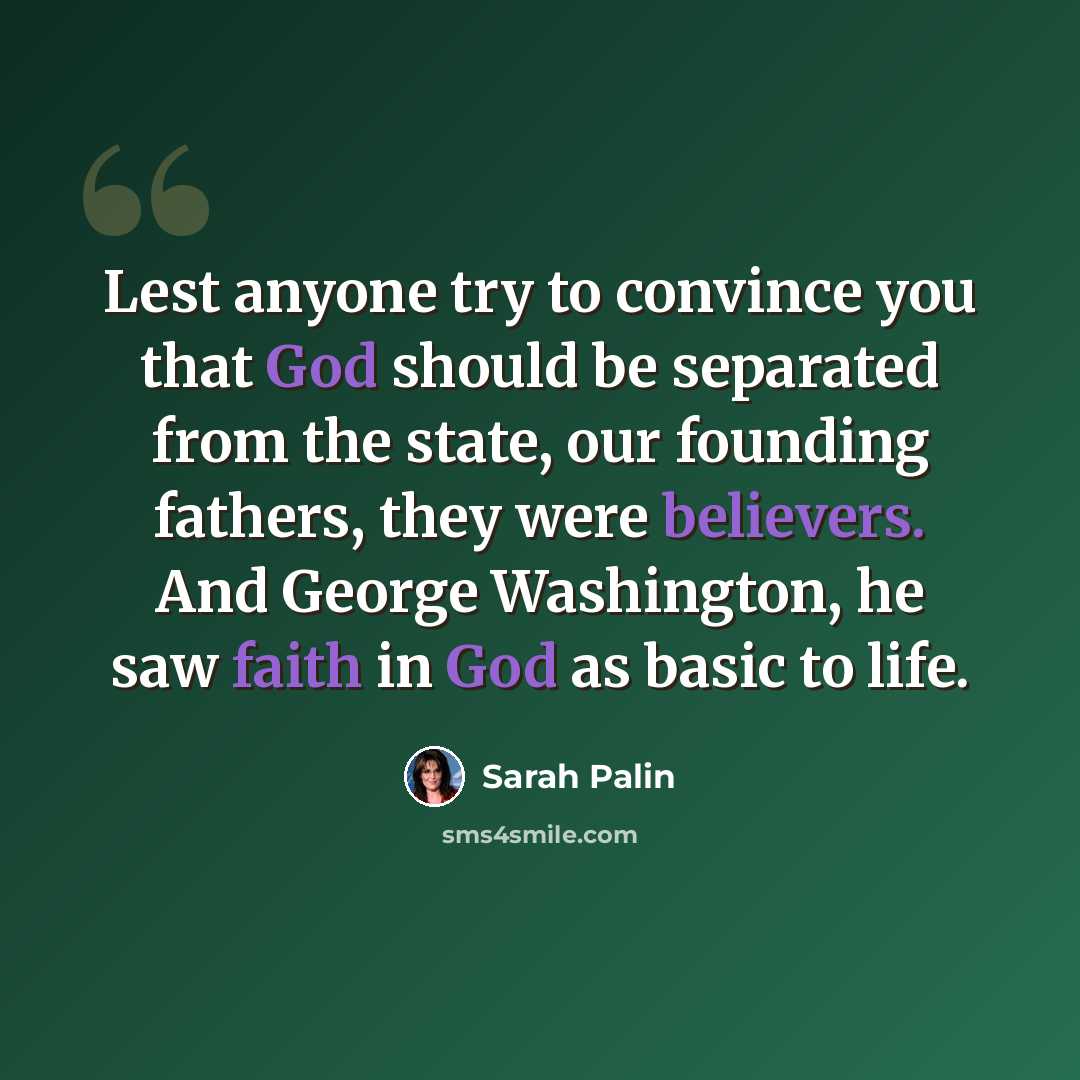 “Lest anyone try to convince you that God should be separated from the state, our founding fathers, they were believers. And George Washington, he saw faith in God as basic to life.” quote by Sarah Palin