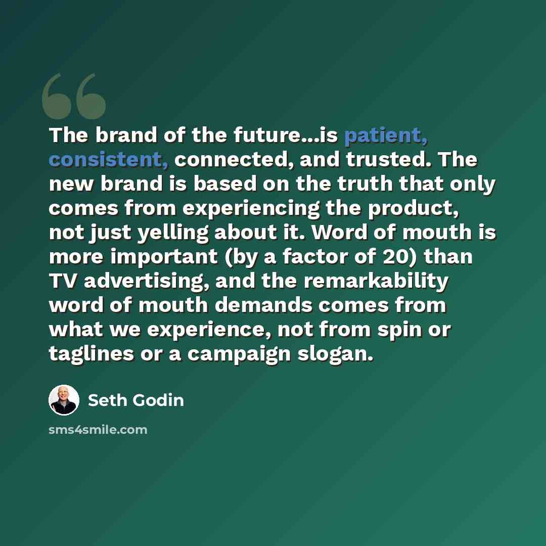 “The brand of the future...is patient, consistent, connected, and trusted. The new brand is based on the truth that only comes from experiencing the product, not just yelling about it. Word of mouth is more important (by a factor of 20) than TV advertising, and the remarkability word of mouth…” quote by Seth Godin