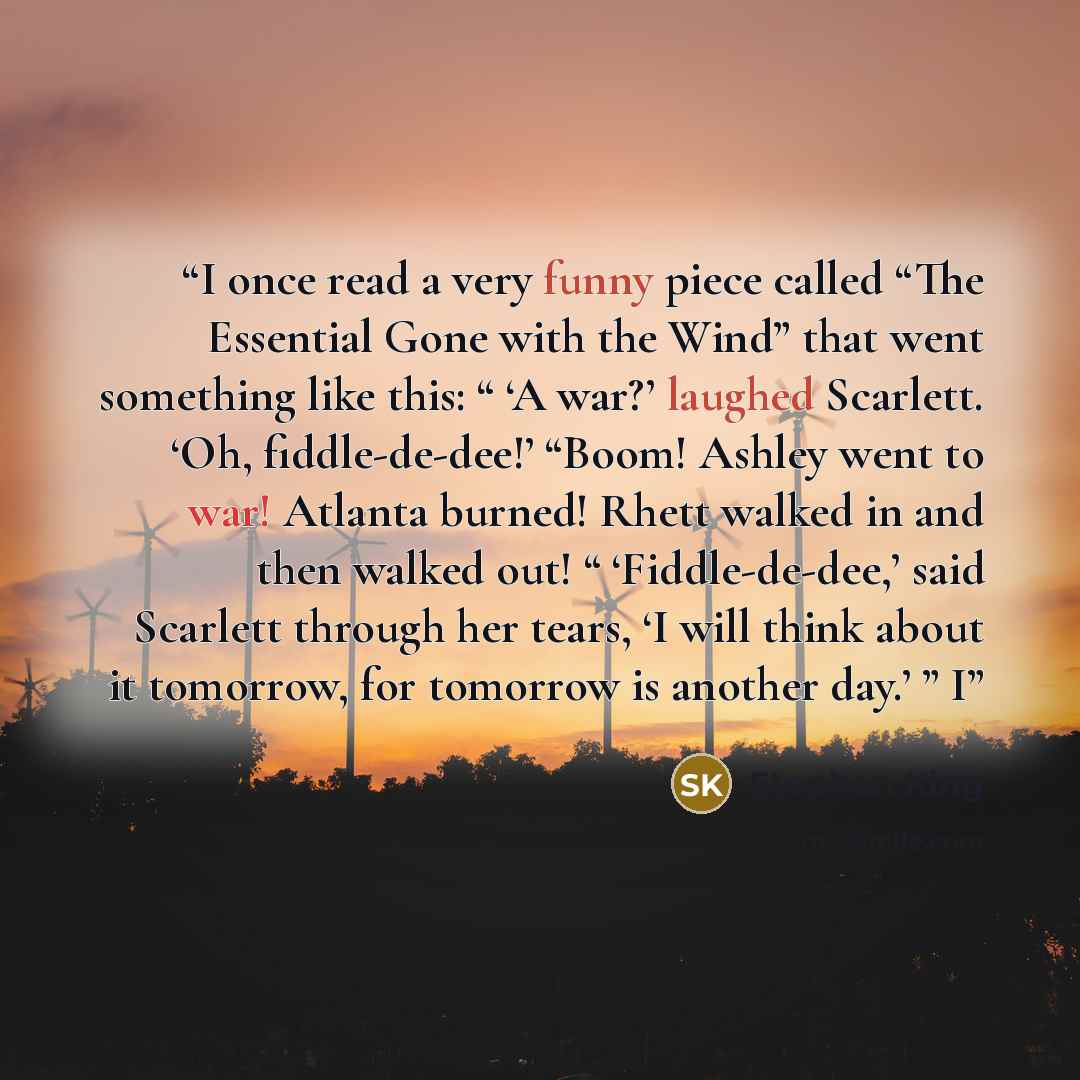 “I once read a very funny piece called “The Essential Gone with the Wind” that went something like this: “ ‘A war?’ laughed Scarlett. ‘Oh, fiddle-de-dee!’ “Boom! Ashley went to war! Atlanta burned! Rhett walked in and then walked out! “ ‘Fiddle-de-dee,’ said Scarlett through her tears, ‘I will…” quote by Stephen King
