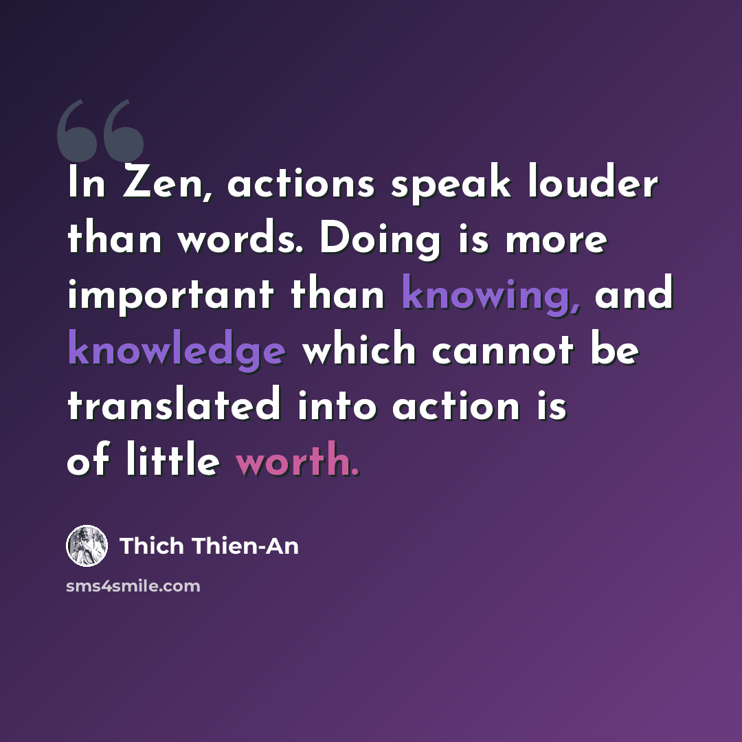 “In Zen, actions speak louder than words. Doing is more important than knowing, and knowledge which cannot be translated into action is of little worth.” quote by Thich Thien-An