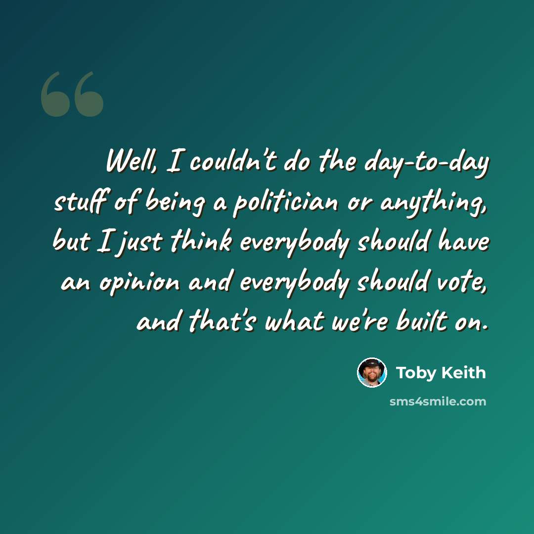 “Well, I couldn't do the day-to-day stuff of being a politician or anything, but I just think everybody should have an opinion and everybody should vote, and that's what we're built on.” quote by Toby Keith