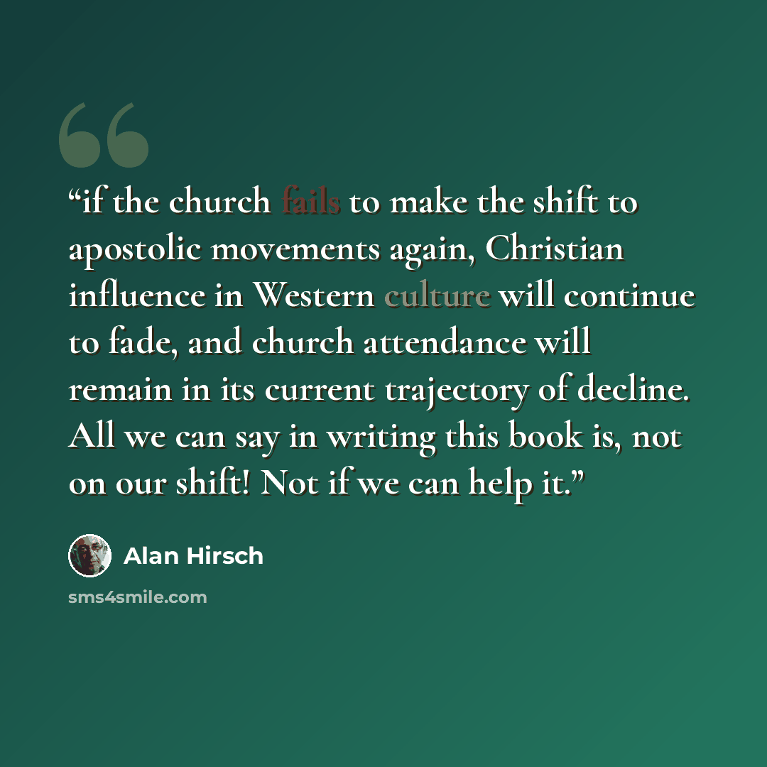 “if the church fails to make the shift to apostolic movements again, Christian influence in Western culture will continue to fade, and church attendance will remain in its current trajectory of decline. All we can say in writing this book is, not on our shift! Not if we can help it.” quote by Alan Hirsch