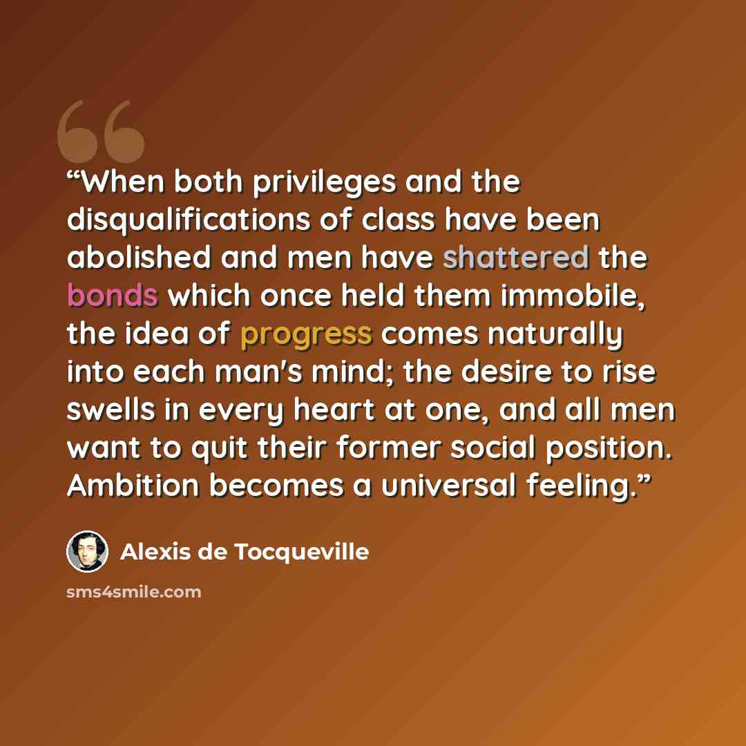 “When both privileges and the disqualifications of class have been abolished and men have shattered the bonds which once held them immobile, the idea of progress comes naturally into each man's mind; the desire to rise swells in every heart at one, and all men want to quit their former social…” quote by Alexis de Tocqueville