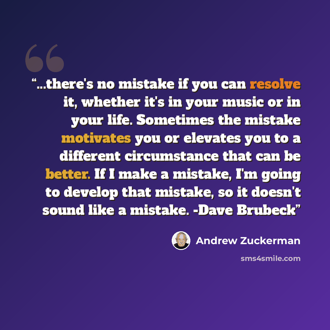 “...there's no mistake if you can resolve it, whether it's in your music or in your life. Sometimes the mistake motivates you or elevates you to a different circumstance that can be better. If I make a mistake, I'm going to develop that mistake, so it doesn't sound like a mistake. -Dave Brubeck” quote by Andrew Zuckerman