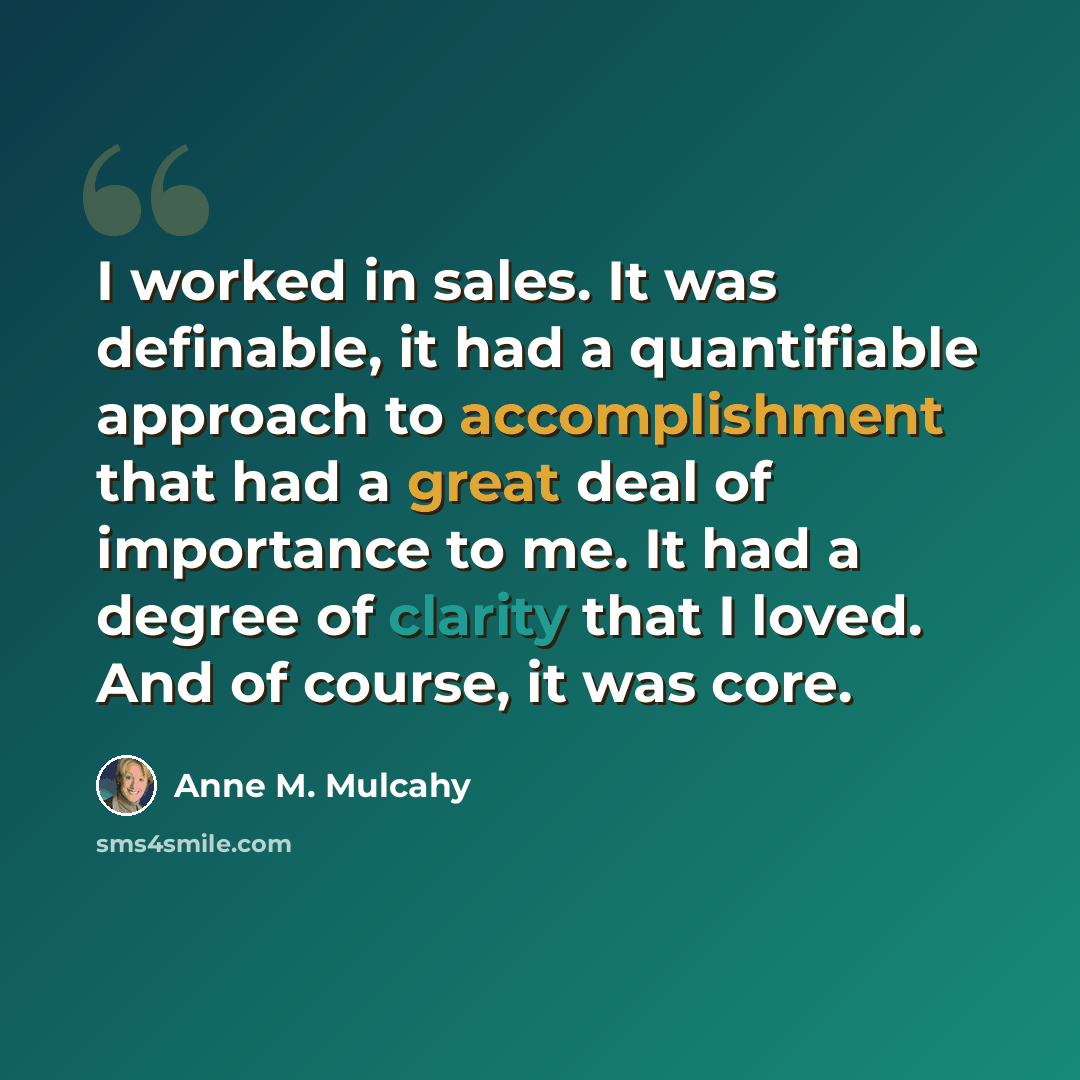 “I worked in sales. It was definable, it had a quantifiable approach to accomplishment that had a great deal of importance to me. It had a degree of clarity that I loved. And of course, it was core.” quote by Anne M. Mulcahy