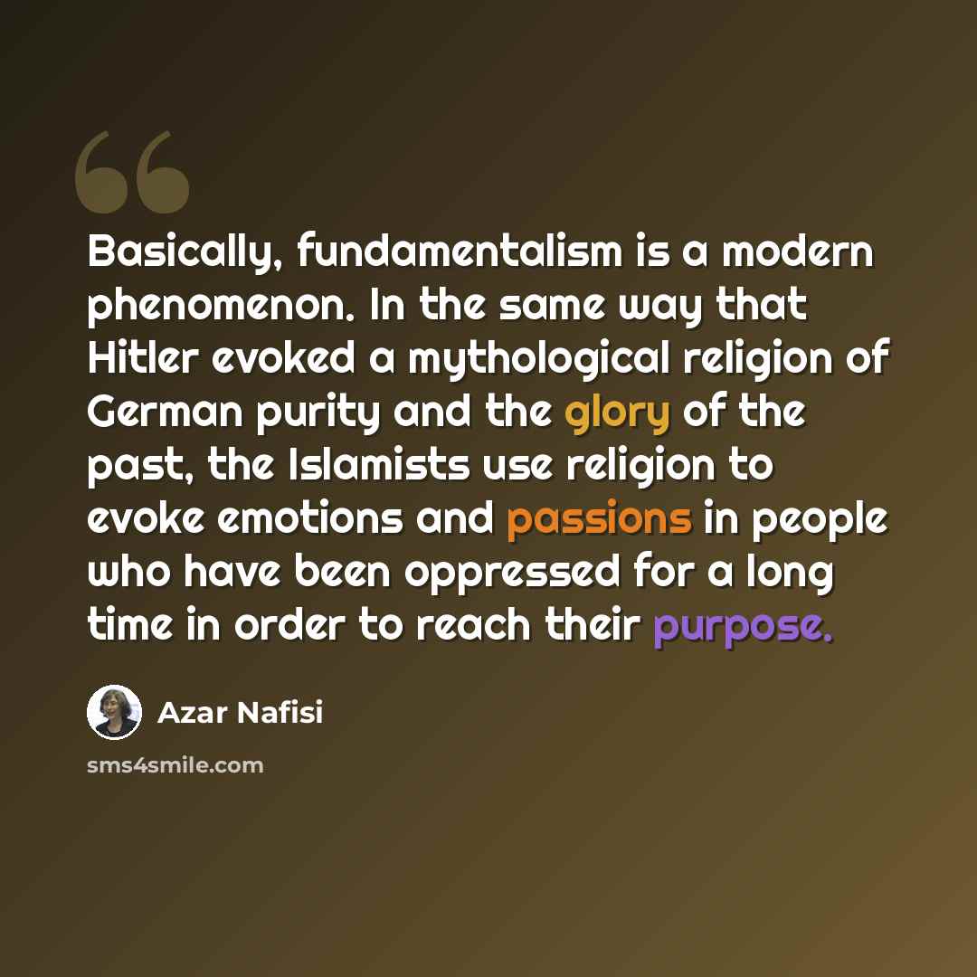 “Basically, fundamentalism is a modern phenomenon. In the same way that Hitler evoked a mythological religion of German purity and the glory of the past, the Islamists use religion to evoke emotions and passions in people who have been oppressed for a long time in order to reach their purpose.” quote by Azar Nafisi