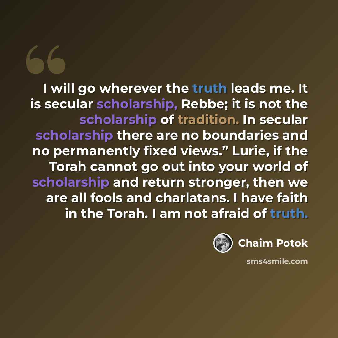 “I will go wherever the truth leads me. It is secular scholarship, Rebbe; it is not the scholarship of tradition. In secular scholarship there are no boundaries and no permanently fixed views.” Lurie, if the Torah cannot go out into your world of scholarship and return stronger, then we are all…” quote by Chaim Potok