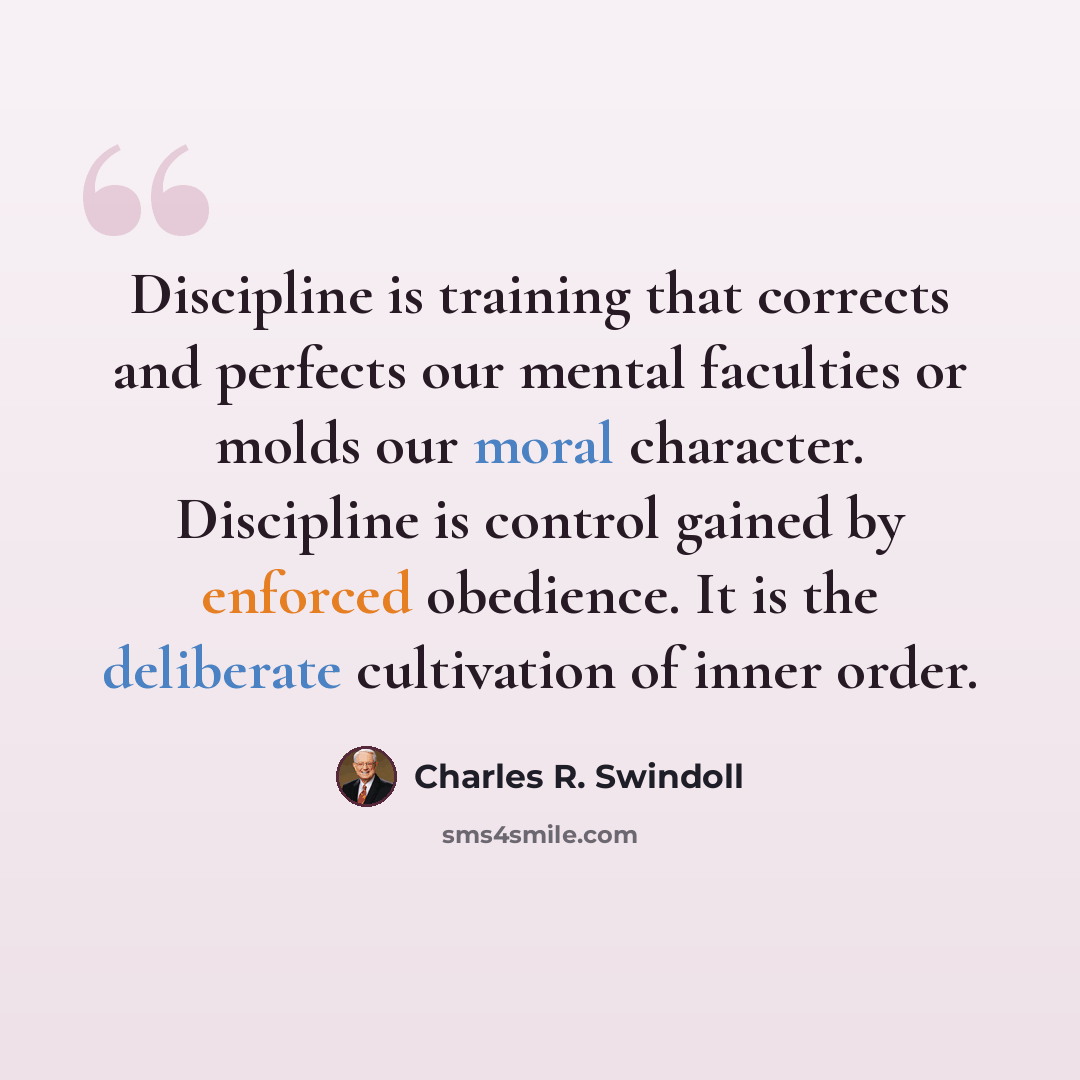 “Discipline is training that corrects and perfects our mental faculties or molds our moral character. Discipline is control gained by enforced obedience. It is the deliberate cultivation of inner order.” quote by Charles R. Swindoll