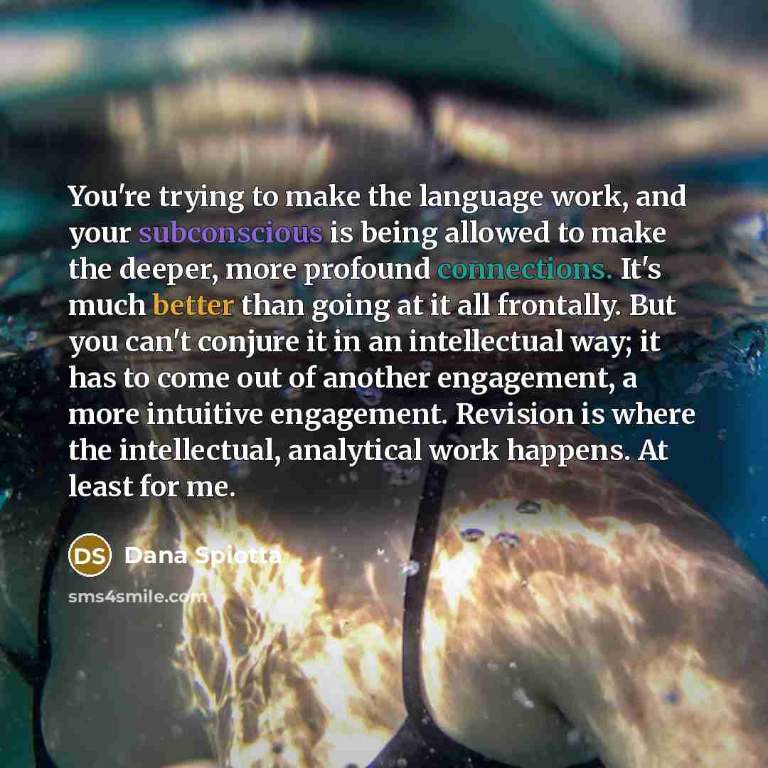 “You're trying to make the language work, and your subconscious is being allowed to make the deeper, more profound connections. It's much better than going at it all frontally. But you can't conjure it in an intellectual way; it has to come out of another engagement, a more intuitive engagement…” quote by Dana Spiotta