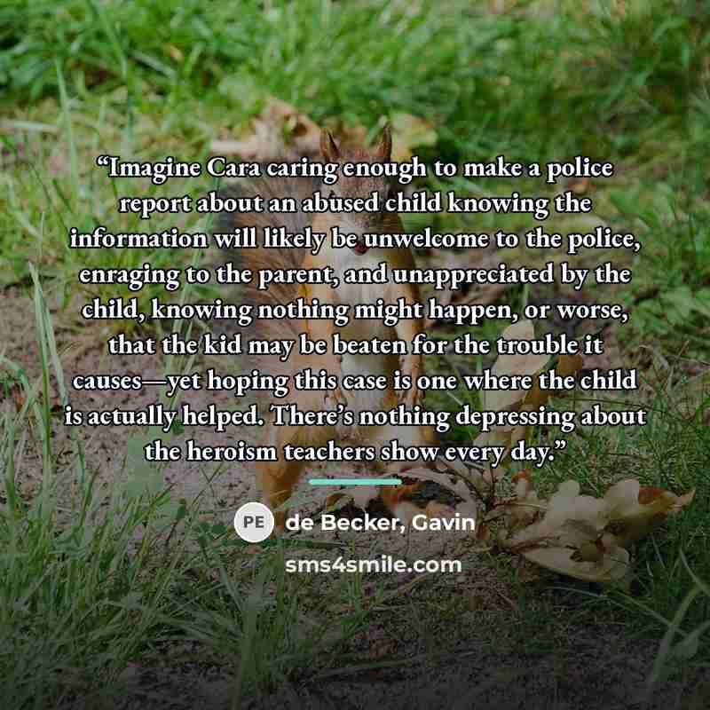 “Imagine Cara caring enough to make a police report about an abused child knowing the information will likely be unwelcome to the police, enraging to the parent, and unappreciated by the child, knowing nothing might happen, or worse, that the kid may be beaten for the trouble it causes—yet hoping…” quote by de Becker, Gavin