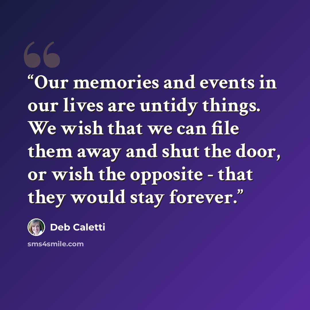 “Our memories and events in our lives are untidy things. We wish that we can file them away and shut the door, or wish the opposite - that they would stay forever.” quote by Deb Caletti