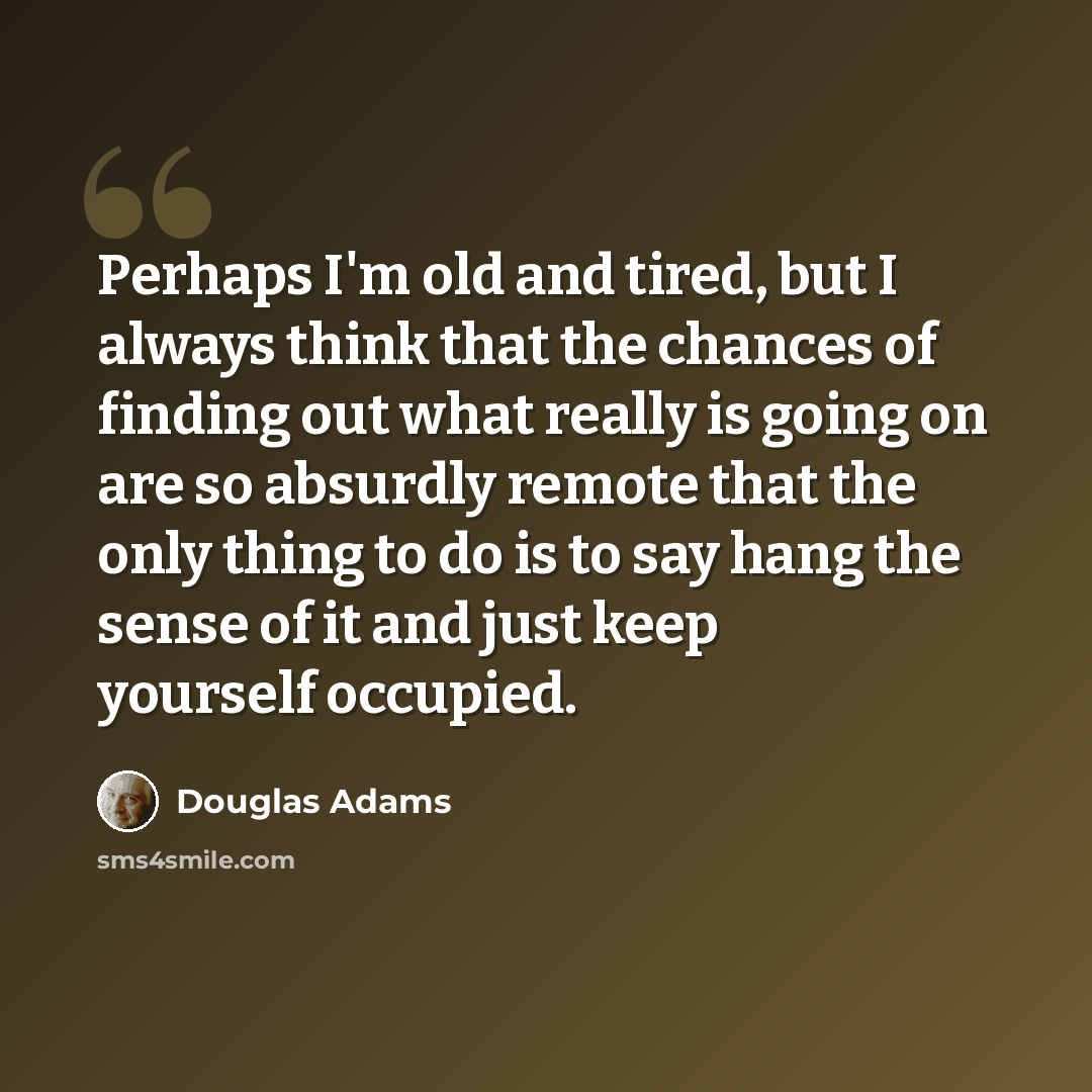 “Perhaps I'm old and tired, but I always think that the chances of finding out what really is going on are so absurdly remote that the only thing to do is to say hang the sense of it and just keep yourself occupied.” quote by Douglas Adams