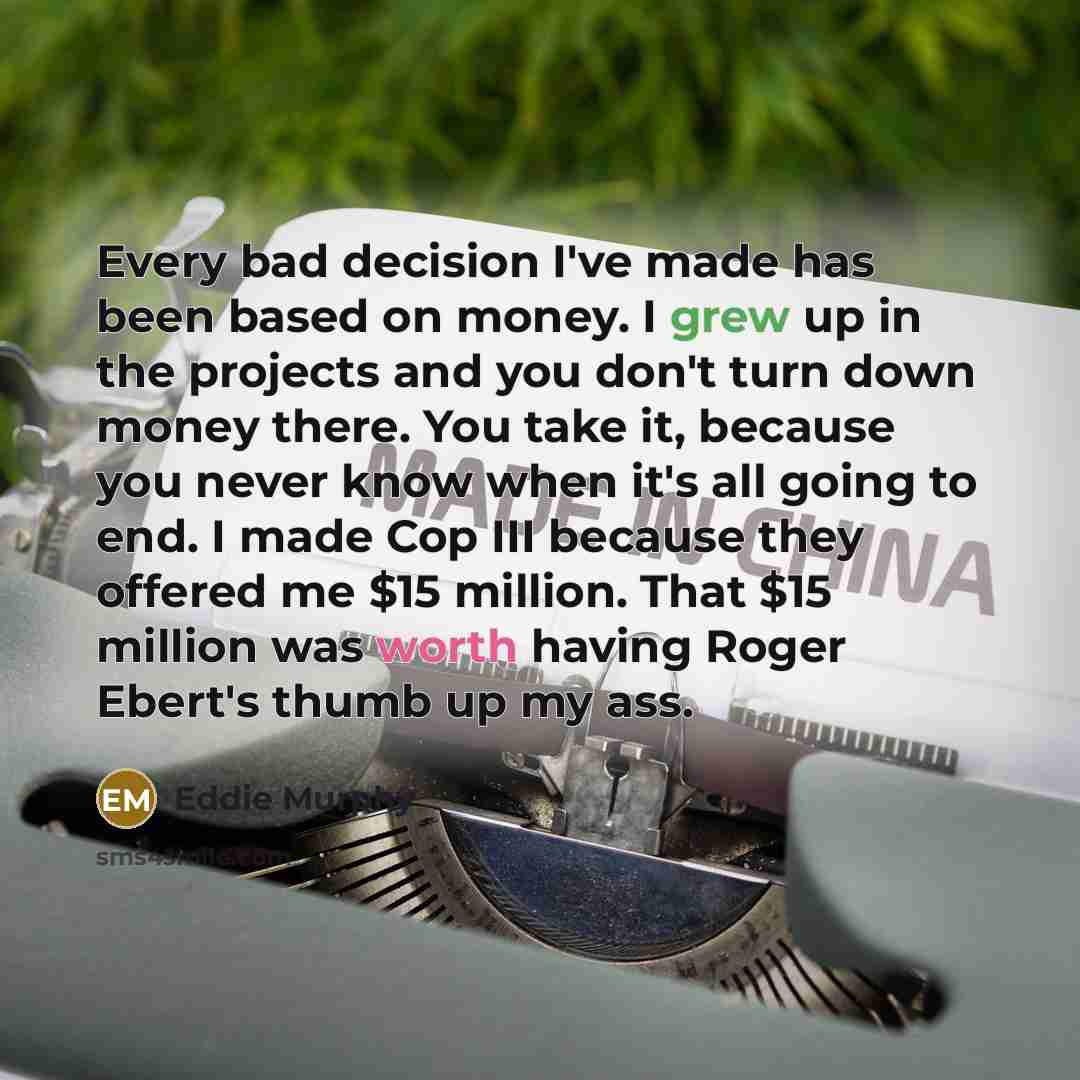 “Every bad decision I've made has been based on money. I grew up in the projects and you don't turn down money there. You take it, because you never know when it's all going to end. I made Cop III because they offered me $15 million. That $15 million was worth having Roger Ebert's thumb up my ass.” quote by Eddie Murphy