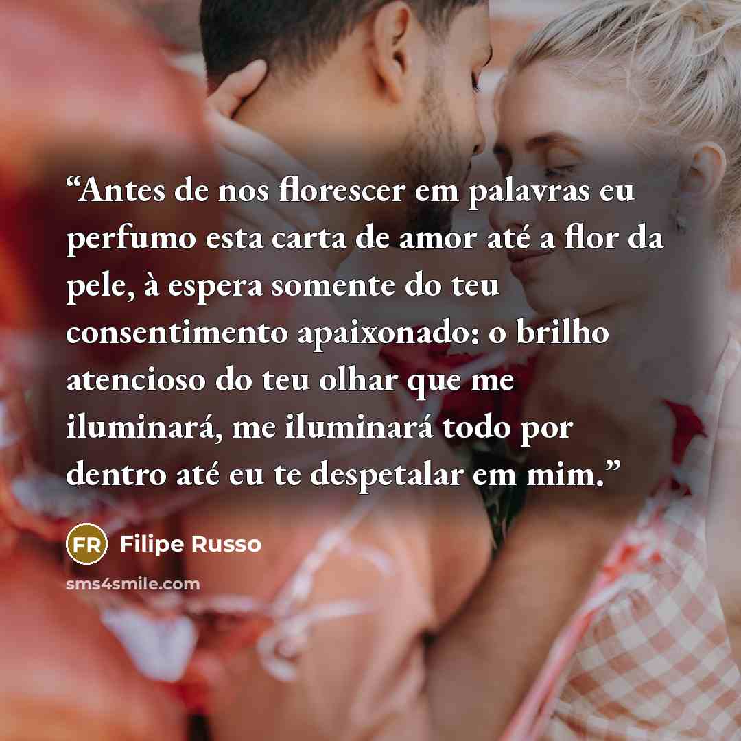 “Antes de nos florescer em palavras eu perfumo esta carta de amor até a flor da pele, à espera somente do teu consentimento apaixonado: o brilho atencioso do teu olhar que me iluminará, me iluminará todo por dentro até eu te despetalar em mim.” quote by Filipe Russo