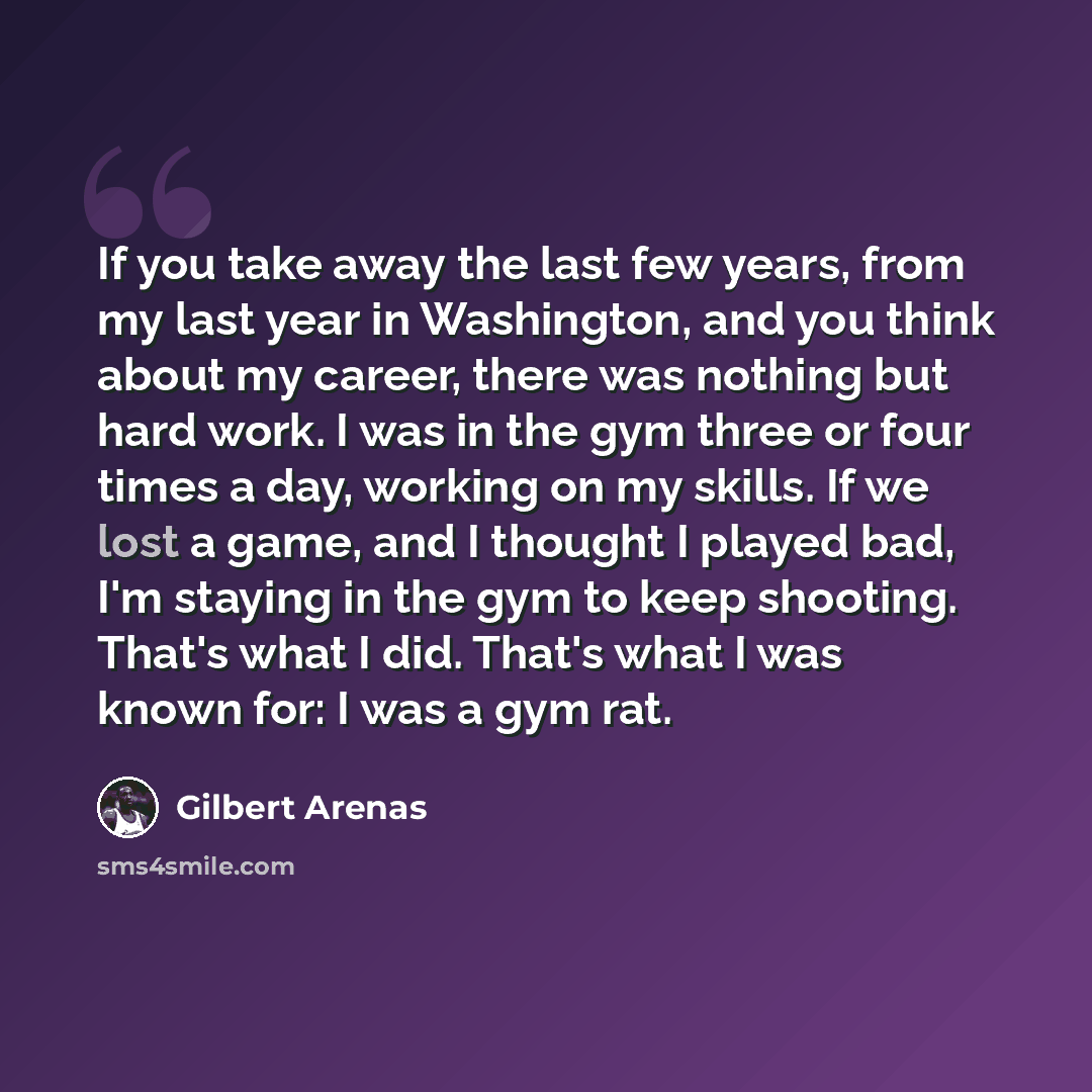 “If you take away the last few years, from my last year in Washington, and you think about my career, there was nothing but hard work. I was in the gym three or four times a day, working on my skills. If we lost a game, and I thought I played bad, I'm staying in the gym to keep shooting. That's…” quote by Gilbert Arenas
