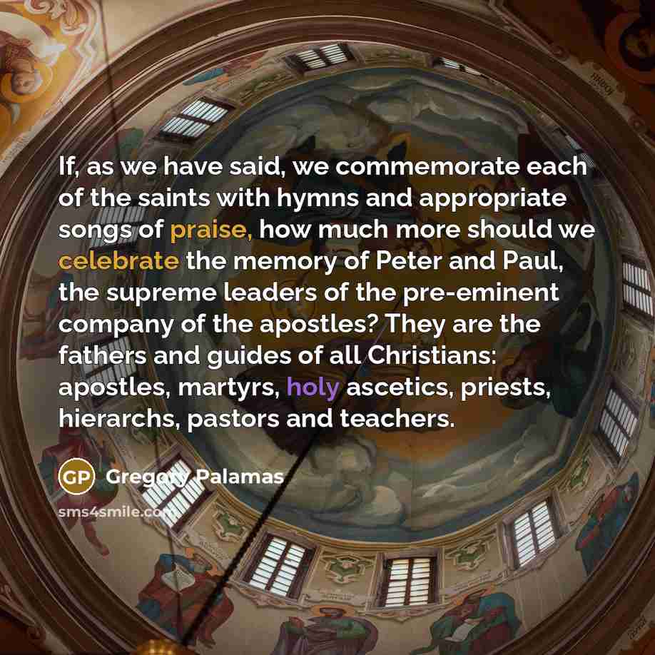 “If, as we have said, we commemorate each of the saints with hymns and appropriate songs of praise, how much more should we celebrate the memory of Peter and Paul, the supreme leaders of the pre-eminent company of the apostles? They are the fathers and guides of all Christians: apostles, martyrs…” quote by Gregory Palamas