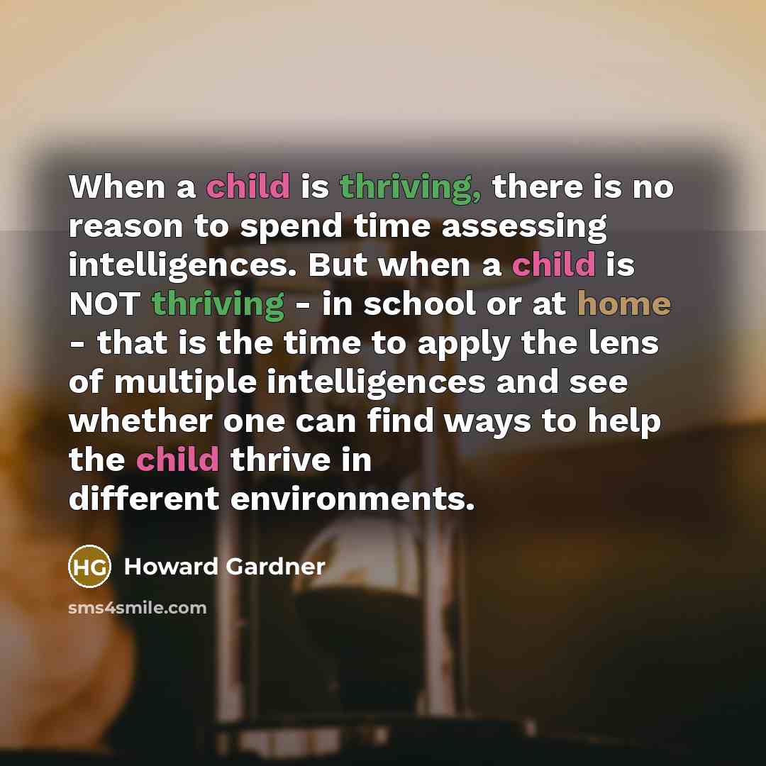 “When a child is thriving, there is no reason to spend time assessing intelligences. But when a child is NOT thriving - in school or at home - that is the time to apply the lens of multiple intelligences and see whether one can find ways to help the child thrive in different environments.” quote by Howard Gardner