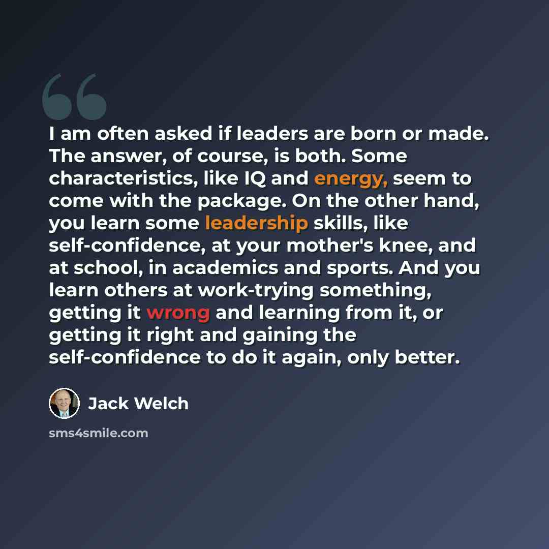 “I am often asked if leaders are born or made. The answer, of course, is both. Some characteristics, like IQ and energy, seem to come with the package. On the other hand, you learn some leadership skills, like self-confidence, at your mother's knee, and at school, in academics and sports. And you…” quote by Jack Welch