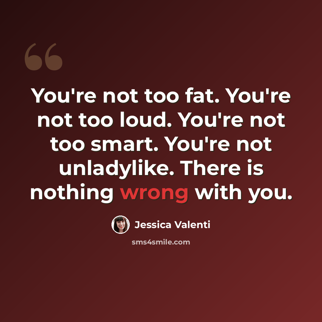 “You're not too fat. You're not too loud. You're not too smart. You're not unladylike. There is nothing wrong with you.” quote by Jessica Valenti