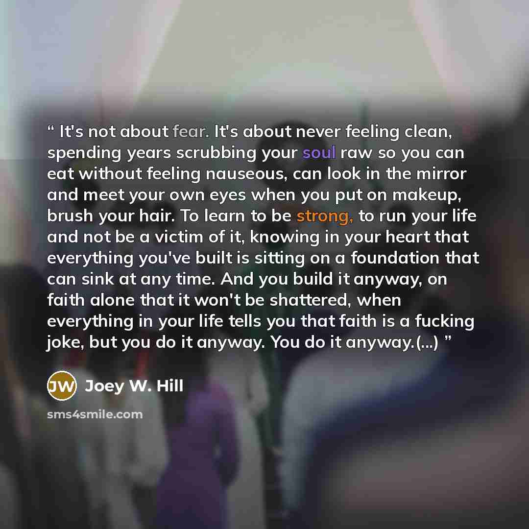 “It's not about fear. It's about never feeling clean, spending years scrubbing your soul raw so you can eat without feeling nauseous, can look in the mirror and meet your own eyes when you put on makeup, brush your hair. To learn to be strong, to run your life and not be a victim of it, knowing in…” quote by Joey W. Hill