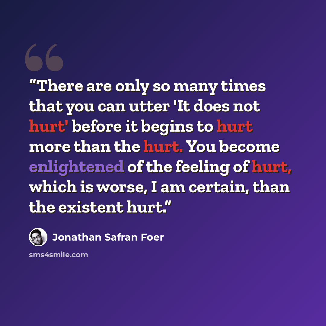 “There are only so many times that you can utter 'It does not hurt' before it begins to hurt more than the hurt. You become enlightened of the feeling of hurt, which is worse, I am certain, than the existent hurt.” quote by Jonathan Safran Foer