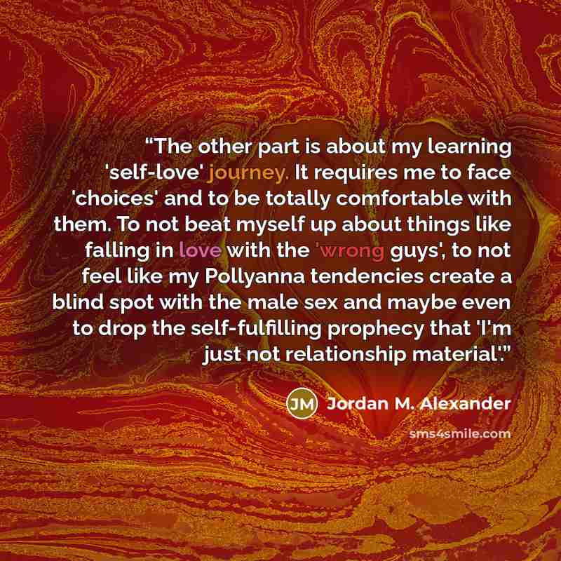 “The other part is about my learning 'self-love' journey. It requires me to face 'choices' and to be totally comfortable with them. To not beat myself up about things like falling in love with the 'wrong guys', to not feel like my Pollyanna tendencies create a blind spot with the male sex and maybe…” quote by Jordan M. Alexander