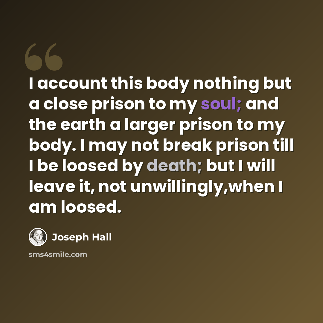 “I account this body nothing but a close prison to my soul; and the earth a larger prison to my body. I may not break prison till I be loosed by death; but I will leave it, not unwillingly,when I am loosed.” quote by Joseph Hall