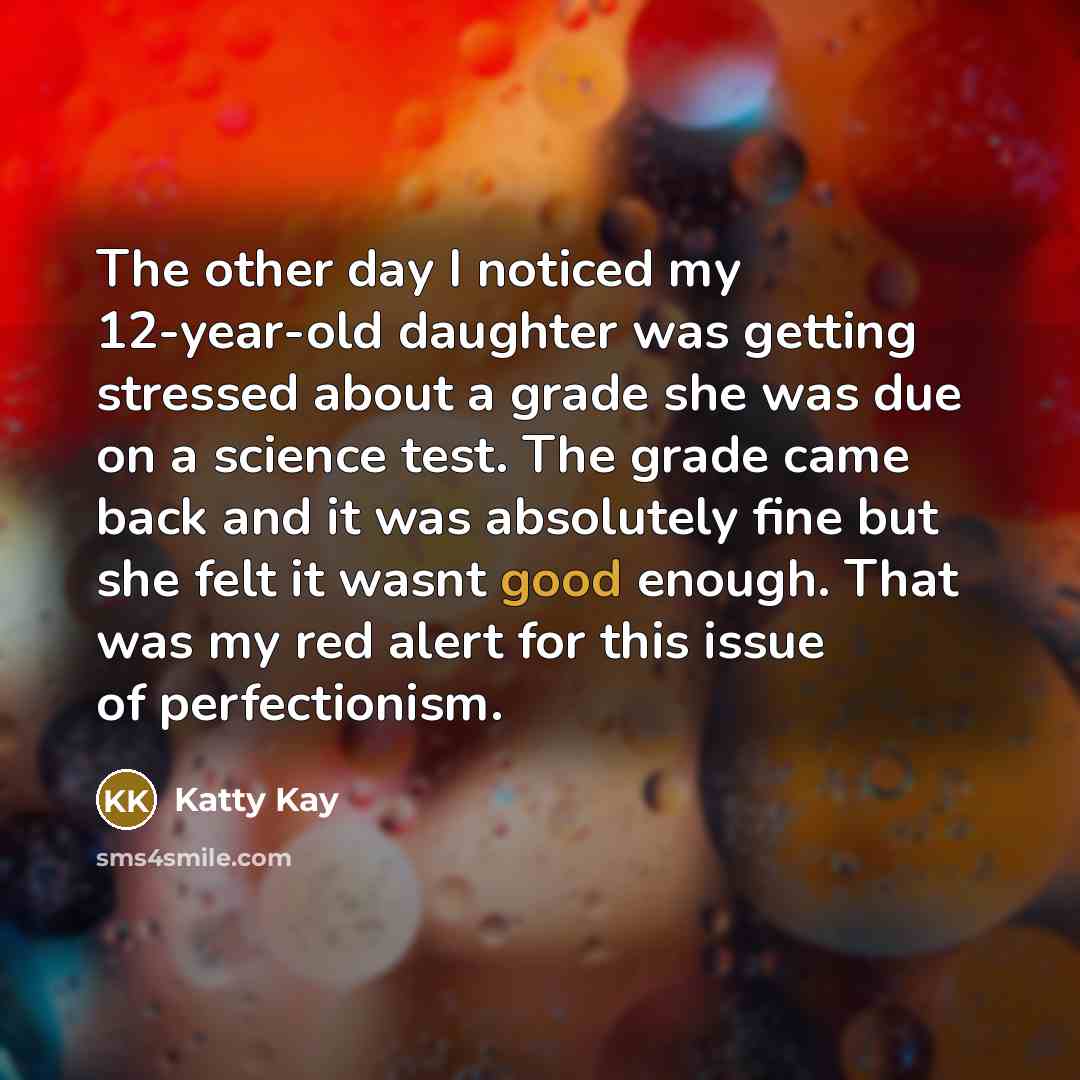 “The other day I noticed my 12-year-old daughter was getting stressed about a grade she was due on a science test. The grade came back and it was absolutely fine but she felt it wasnt good enough. That was my red alert for this issue of perfectionism.” quote by Katty Kay