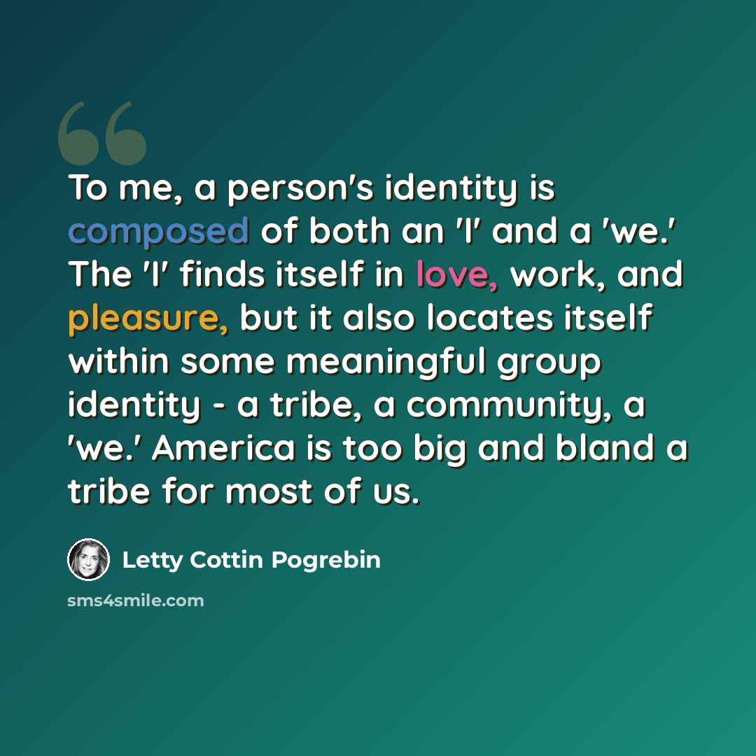 “To me, a person's identity is composed of both an 'I' and a 'we.' The 'I' finds itself in love, work, and pleasure, but it also locates itself within some meaningful group identity - a tribe, a community, a 'we.' America is too big and bland a tribe for most of us.” quote by Letty Cottin Pogrebin