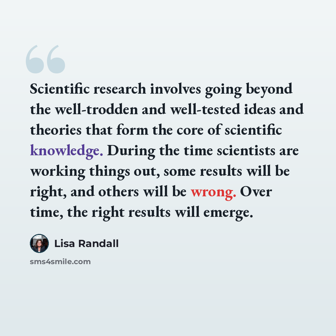 “Scientific research involves going beyond the well-trodden and well-tested ideas and theories that form the core of scientific knowledge. During the time scientists are working things out, some results will be right, and others will be wrong. Over time, the right results will emerge.” quote by Lisa Randall