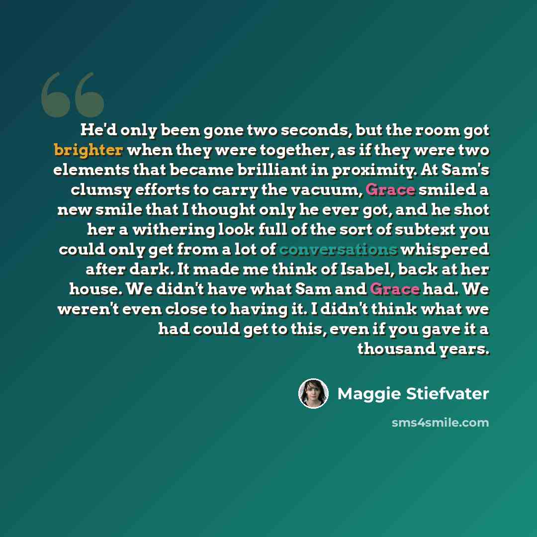 “He'd only been gone two seconds, but the room got brighter when they were together, as if they were two elements that became brilliant in proximity. At Sam's clumsy efforts to carry the vacuum, Grace smiled a new smile that I thought only he ever got, and he shot her a withering look full of the…” quote by Maggie Stiefvater