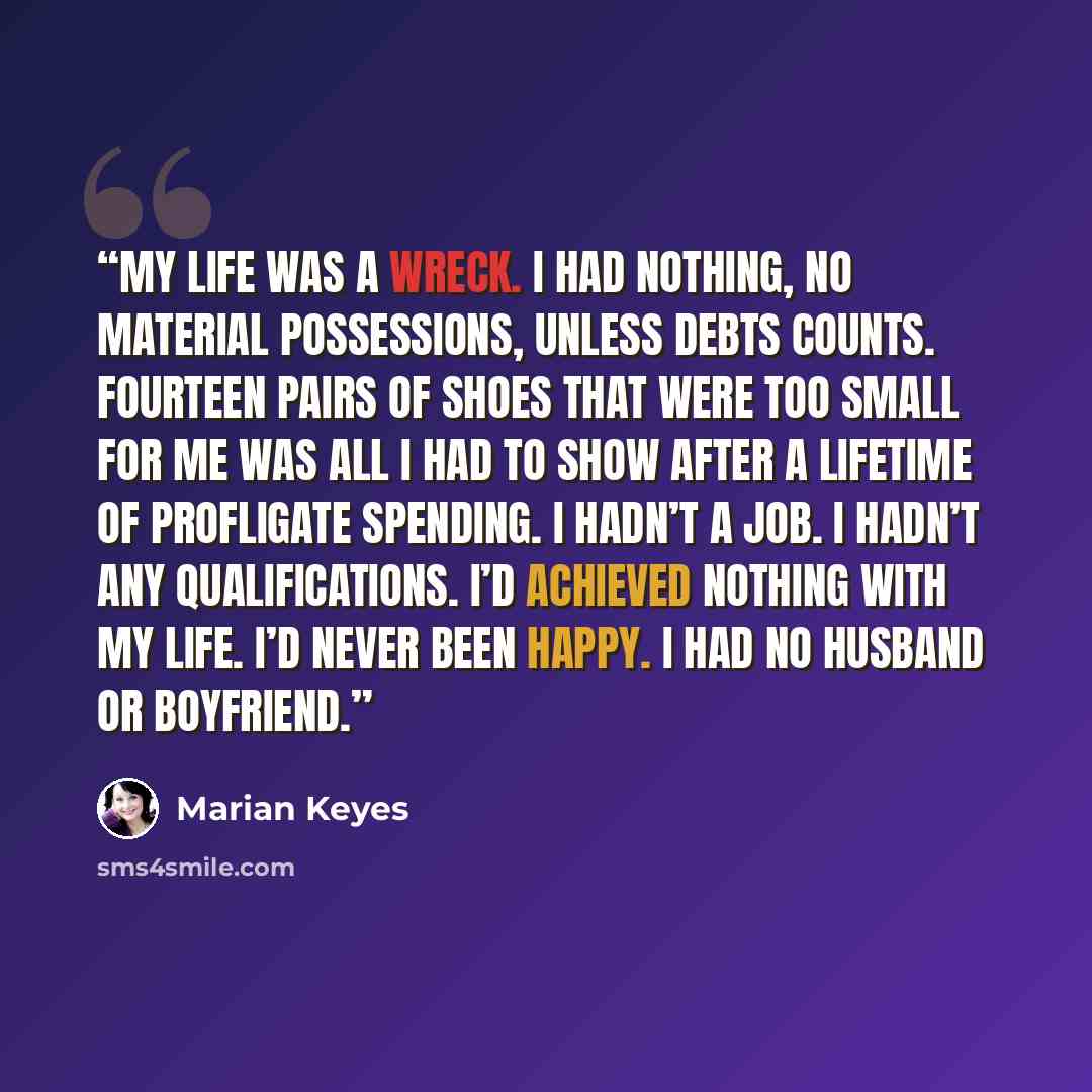 “My life was a wreck. I had nothing, no material possessions, unless debts counts. Fourteen pairs of shoes that were too small for me was all I had to show after a lifetime of profligate spending. I hadn’t a job. I hadn’t any qualifications. I’d achieved nothing with my life. I’d never been happy…” quote by Marian Keyes